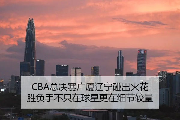 CBA总决赛广厦辽宁碰出火花 胜负手不只在球星更在细节较量